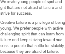 We invite young people of sprit and grit that are not afraid of failure and strive for success. Creative failure is a privilege of being young. We prefer people with active challenging spirit that can learn from failure and keep striving toward success to people that settle for stability, because they are afraid of failure.