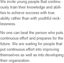 We invite young people that continuously train their knowledge and abilities to achieve success with true ability rather than with youthful recklessness. No one can beat the person who puts continuous effort and prepares for the future. We are waiting for people that put continuous effort into improving themselves as well as into developing their organization.